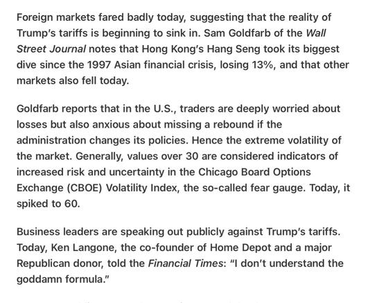 Heather Cox Richardson Overseas Markets Volitility
3/7/2025
Foreign markets fared badly today, suggesting that the reality of Trump'’s tariffs is beginning to sink in. Sam Goldfarb of the Wall Street Journal notes that Hong Kong's Hang Seng took its biggest dive since the 1997 Asian financial crisis, losing 13%, and that other markets also fell today.

Goldfarb reports that in the U.S., traders are deeply worried about losses but also anxious about missing a rebound if the administration changes its policies. Hence the extreme volatility of the market. Generally, values over 30 are considered indicators of increased risk and uncertainty in the Chicago Board Options Exchange (CBOE) Volatility Index, the so-called fear gauge. Today, it spiked to 60.

Business leaders are speaking out publicly against Trump'’s tariffs. Today, Ken Langone, the co-founder of Home Depot and a major Republican donor, told the Financial Times: "I don't understand the goddamn formula.”