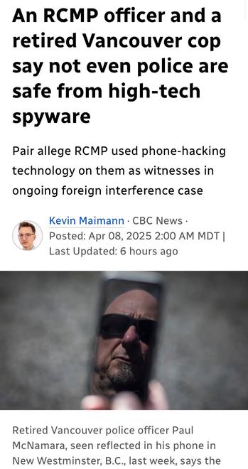 An RCMP officer and a
retired Vancouver cop
say not even police are
safe from high-tech
spyware
Pair allege RCMP used phone-hacking
technology on them as witnesses in
ongoing foreign interference case

~ Kevin Maimann - CBC News -

es Posted: Apr 08, 2025 2:00 AM MDT |

Last Updated: 6 hours ago

Retired Vancouver police officer Paul
McNamara, seen reflected in his phone in
New Westminster, B.C,, last week, says the