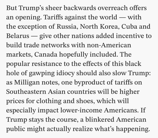 But Trump’s sheer backwards overreach offers an opening. Tariffs against the world — with the exception of Russia, North Korea, Cuba and Belarus — give other nations added incentive to build trade networks with non-American markets, Canada hopefully included. The popular resistance to the effects of this black hole of gawping idiocy should also slow Trump: as Milligan notes, one byproduct of tariffs on Southeastern Asian countries will be higher prices for clothing and shoes, which will especially impact lower-income Americans. If Trump stays the course, a blinkered American public might actually realize what’s happening.