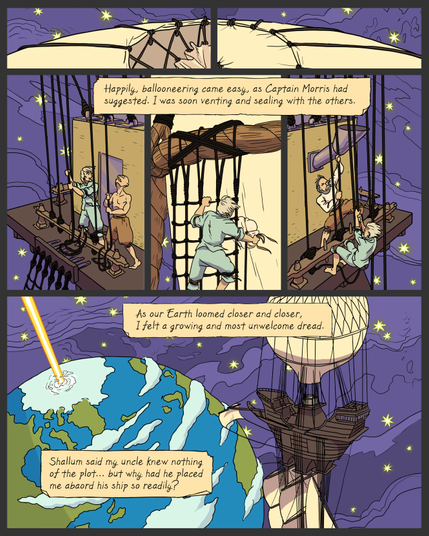 Panels 1 & 2: close up of the top of the hot air balloon. The circular piece in the center is a vent. A system of ropes and pulleys allows it to be opened and closed.
panels 3-5: Lemuel pulling on ropes from the engine deck with other sailors, and climbing up to maintain a baggywrinkle where a rope passes through the balloon. Caption: Happily, ballooneering came easy, as Captain Morris had suggested. I was soon venting and sealing with the others.
panel 6: large panel showing the ship, with balloon above decks and sails below, approaching planet Earth. Caption: As our Earth loomed closer and closer, I felt a growing and most unwelcome dread. Shallum said my uncle knew nothing of the plot... but why had ne placed me aboard his ship so readily?