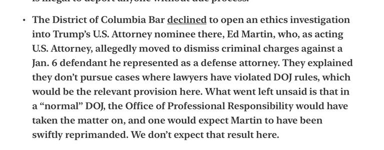 Joyce Vance, law professor, Civil Discourse 4/7/2025
The District of Columbia Bar declined to open an ethics investigation into Trump’s U.S. Attorney nominee there, Ed Martin, who, as acting U.S. Attorney, allegedly moved to dismiss criminal charges against a Jan. 6 defendant he represented as a defense attorney. They explained they don’t pursue cases where lawyers have violated DOJ rules, which would be the relevant provision here. What went left unsaid is that in a “normal” DOJ, the Office of Professional Responsibility would have taken the matter on, and one would expect Martin to have been swiftly reprimanded. We don’t expect that result here.