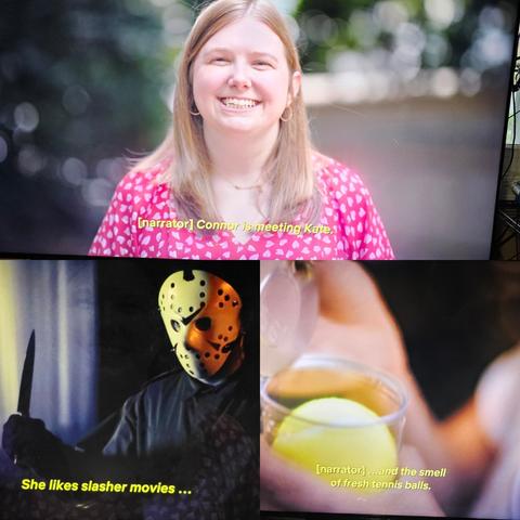 Three screenshots from the show-
(one) a smiling blonde woman captioned "narrator: Connor is meeting Kate"
(two). A picture of a horror villain in a hockey mask, captioned: "she likes slasher movies...
(three) close up of a tub of tennis balls being opened, captioned: and the smell of fresh tennis balls