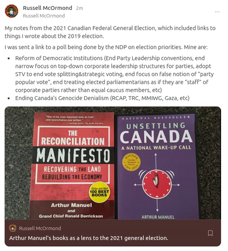 My notes from the 2021 Canadian Federal General Election, which included links to things I wrote about the 2019 election.

I was sent a link to a poll being done by the NDP on election priorities. Mine are:

* Reform of Democratic Institutions (End Party Leadership conventions, end narrow focus on top-down corporate leadership structures for parties, adopt STV to end vote splitting&strategic voting, end focus on false notion of “party popular vote”, end treating elected parliamentarians as if they are “staff” of corporate parties rather than equal caucus members, etc)

* Ending Canada’s Genocide Denialism (RCAP, TRC, MMIWG, Gaza, etc)