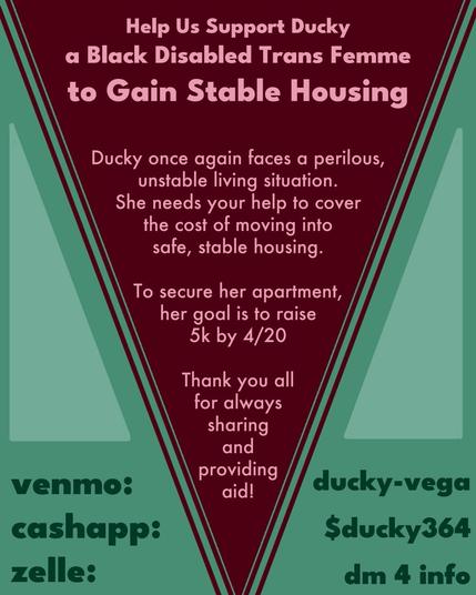 "Help Us Support Ducky, a Black Disabled Trans Femme to Gain Stable Housing. Ducky once again faces a perilous, unstable living situation. She needs your help to cover the cost of moving into safe, stable housing. To secure her apartment, her goal is to raise 5k by 4/20 Thank you all for always sharing and providing aid! Venmo: ducky-vega. Cashapp: $ducky364. Zelle: DM for info."