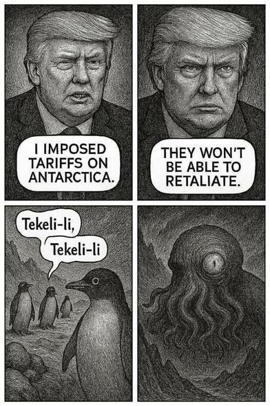 Cartoon:
1st Frame:  Trump:  "I IMPOSED  TARIFFS ON ANTARCTICA.
2nd Frame: Trump: "THEY WON'T BE ABLE TO RETALIATE."
3rd Frame: Penguins:  "Tekeli-li Tekeli-li"
4th Frame: Cthulu: <awakens>