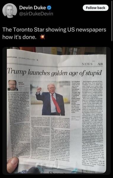 A tweet by Devin Duke (@sirDUKEdevin
) reads, "The Toronto Star showing US newspapers how it’s done. " The accompanying photo shows a hand holding a copy of the Toronto Star newspaper. The front page headline in large, bold letters states, "TRUMP LAUNCHES GOLDEN AGE OF STUPID." Below the headline is a photo of Donald Trump raising his fist, wearing a suit with a red tie. The newspaper includes various articles and subheadings, such as "U.S. President Donald Trump’s latest binge..." and "BRUCE ARTHUR," with smaller text detailing political commentary. The publication date on the newspaper is "Saturday, April 8, 2025," and the section is labeled "NEWS A21."