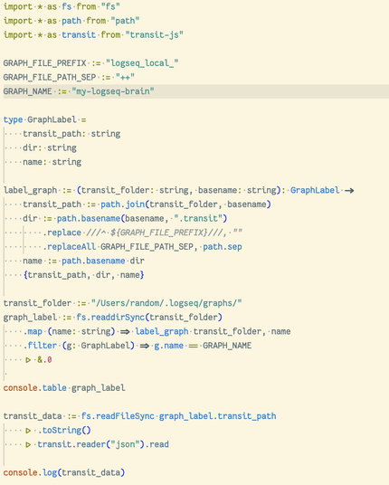 import * as fs from "fs"
import * as path from "path"
import * as transit from "transit-js"

GRAPH_FILE_PREFIX := "logseq_local_"
GRAPH_FILE_PATH_SEP := "++"
GRAPH_NAME := "my-logseq-brain"

type GraphLabel =
    transit_path: string
    dir: string
    name: string

label_graph := (transit_folder: string, basename: string): GraphLabel ->
    transit_path := path.join(transit_folder, basename)
    dir := path.basename(basename, ".transit")
        .replace ///^ ${GRAPH_FILE_PREFIX}///, ""
        .replaceAll GRAPH_FILE_PATH_SEP, path.sep
    name := path.basename dir
    {transit_path, dir, name}

transit_folder := "/Users/random/.logseq/graphs/"
graph_label := fs.readdirSync(transit_folder)
    .map (name: string) => label_graph transit_folder, name
    .filter (g: GraphLabel) => g.name == GRAPH_NAME
    |> &.0
 
console.table graph_label

transit_data := fs.readFileSync graph_label.transit_path
    |> .toString()
    |> transit.reader("json").read

console.log(transit_data)