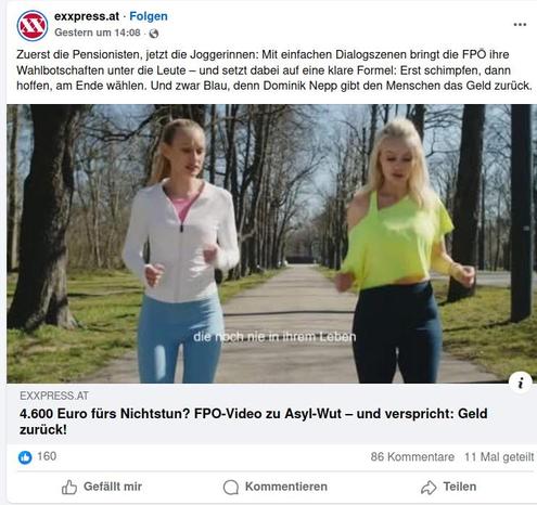 FB-Posting "Exxpress"
Zuerst die Pensionisten, jetzt die Joggerinnen: Mit einfachen Dialogszenen bringt die FPÖ ihre Wahlbotschaften unter die Leute - und setzt dabei auf eine klare Formel: Erst schimpfen, dann hoffen, am Ende wählen. Und zwar Blau, denn Dominik Nepp gibt den Menschen das Geld zurück.
Verlinkung zu Artikel:

"4.600 Euro fürs Nichtstun? FPÖ-Video zu Asyl-Wut - und verspricht: Geld zurück!"