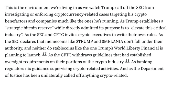 This is the environment we’re living in as we watch Trump call off the SEC from investigating or enforcing cryptocurrency-related cases targeting his crypto benefactors and companies much like the ones he’s running. As Trump establishes a “strategic bitcoin reserve” while directly admitted its purpose is to “elevate this critical industry”. As the SEC and CFTC invites crypto executives to write their own rules. As the SEC declares that memecoins like $TRUMP and $MELANIA don’t fall under their authority, and neither do stablecoins like the one Trump’s World Liberty Financial is planning to launch.17 As the CFTC withdraws guidelines that had established oversight requirements on their portions of the crypto industry.18 As banking regulators nix guidance supervising crypto-related activities. And as the Department of Justice has been unilaterally called off anything crypto-related.