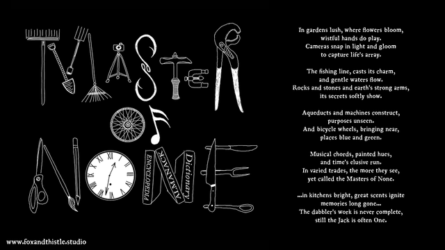 Poem and graphic illustrating and giving voice to the wistful loneliness that comes from sharing the all of the trades with Masters of One.... professional gardeners, photographers, fishermen, masons and geologists, plumbers and engineers, machinists, travelers and tourists, musicians, artists and painters, timekeepers, researchers and scholars, nutritionists and cooks.... and being undervalued and overlooked.