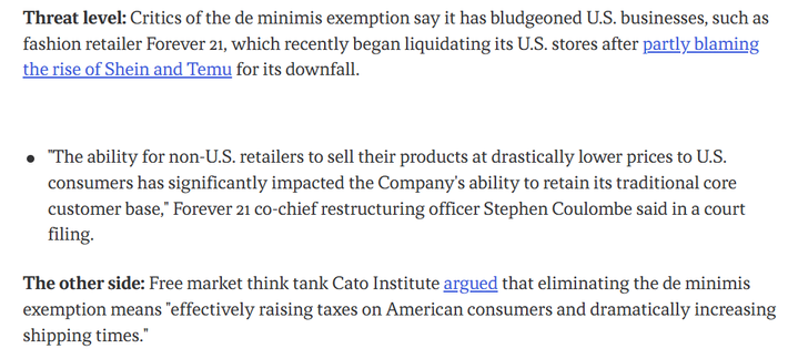 Excerpt:

Threat level: Critics of the de minimis exemption say it has bludgeoned U.S. businesses, such as fashion retailer Forever 21, which recently began liquidating its U.S. stores after partly blaming the rise of Shein and Temu for its downfall.

"The ability for non-U.S. retailers to sell their products at drastically lower prices to U.S. consumers has significantly impacted the Company's ability to retain its traditional core customer base," Forever 21 co-chief restructuring officer Stephen Coulombe said in a court filing.

The other side: Free market think tank Cato Institute argued that eliminating the de minimis exemption means "effectively raising taxes on American consumers and dramatically increasing shipping times."