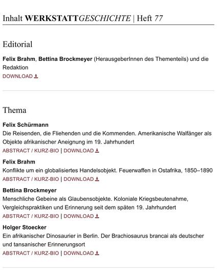 Inhaltsverzeichnis WerkstattGeschichte 77/2018 (Auszug):  Editorial Felix Brahm, Bettina Brockmeyer (Herausgeberlnnen des Thementeils) und die Redaktion  |  THEMA  Felix Schürmann Die Reisenden, die Fliehenden und die Kommenden. Amerikanische Walfänger als Objekte afrikanischer Aneignung im 19. Jahrhundert  |  Felix Brahm Konflikte um ein globalisiertes Handelsobjekt. Feuerwaffen in Ostafrika, 1850-1890  |  Bettina Brockmeyer Menschliche Gebeine als Glaubensobjekte. Koloniale Kriegsbeutenahme, Vergleichspraktiken und Erinnerung seit dem späten 19. Jahrhundert  |  Holger Stoecker Ein afrikanischer Dinosaurier in Berlin. Der Brachiosaurus brancai als deutscher und tansanischer Erinnerungsort