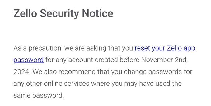 Zello Security Notice


As a precaution, we are asking that you reset your Zello app password for any account created before November 2nd, 2024. We also recommend that you change passwords for any other online services where you may have used the same password.