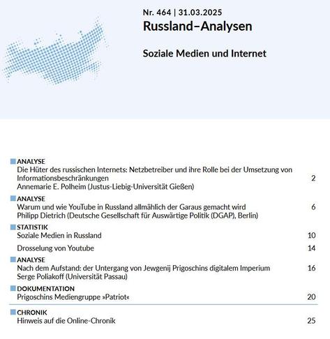 Das Cover zeigt das Inhaltsverzeichnis der Russland-Analysen Nr. 464 vom 31.03.2025 mit dem Themenschwerpunkt 'Soziale Medien und Internet'. 

Die Ausgabe umfasst folgende Beiträge:

ANALYSE: Die Hüter des russischen Internets: Netzbetreiber und ihre Rolle bei der Umsetzung von Informationsbeschränkungen von Annemarie E. Polheim (Justus-Liebig-Universität Gießen)

ANALYSE: Warum und wie YouTube in Russland allmählich der Garaus gemacht wird von Philipp Dietrich (Deutsche Gesellschaft für Auswärtige Politik (DGAP), Berlin)

STATISTIK: Soziale Medien in Russland

STATISTIK: Drosselung von Youtube

ANALYSE: Nach dem Aufstand: der Untergang von Jewgenij Prigoschins digitalem Imperium von Serge Poliakoff (Universität Passau)

DOKUMENTATION: Prigoschins Mediengruppe »Patriot«

CHRONIK: Hinweise auf die Online-Chronik