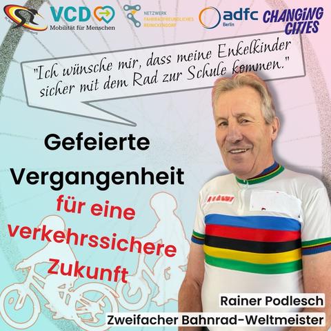 Bild mit viel Schrift, Logos, Farben und Icons. Freigestelltes Foto von Rainer Podlesch, zweifacher Bahnrad-Weltmeister im bunt gestreiften Weltmeistertrikot. In einer Sprechblase in Schreibschrift über ihm: "Ich wünsche mir, dass meine Enkelkinder sicher mit dem Rad zur Schule kommen." Mittig ein Schriftzug: Gefeierte Vergangenheit für eine Verkehrssichere Zukunft. Oben die Logos von RC-Berlin-Brandenburg, VCD Mobilität für Menschen, Changing Cities, ADFC Berlin und Netzwerk Fahrradfreundliches Reinickendorf. Im Hintergrund Zeichnung von zwei radfahrenden Kindern. Dahinter groß eine angedeutete Fahrradfelge.