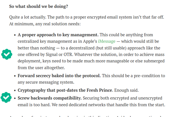screenshot of a part of the blog post from Matthew Greene:

So what should we be doing? 

Quite a lot actually. The path to a proper encrypted email system isn’t that far off. At minimum, any real solution needs:

[a green verified checkmark on the following paragraph]
« A proper approach to key management. This could be anything from centralized key management as in Apple’s iMessage — which would still be better than nothing — to a decentralized (but still usable) approach like the

o one offered by Signal or OTR. Whatever the solution, in order to achieve mass deployment, keys need to be made much more manageable or else submerged from the user altogether.

« Forward secrecy baked into the protocol. This should be a pre-condition to any secure messaging system.

« Cryptography that post-dates the Fresh Prince. Enough said.

[a green verified checkmark on the following paragraph]

o « Screw backwards compatibility. Securing both encrypted and unencrypted email is too hard. We need dedicated networks that handle this from the start.