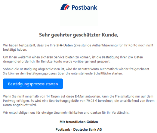 Sehr geehrter geschätzter Kunde, 
Wir haben festgestellt, dass Sie Ihre 2FA-Daten (Zweistufige Authentifizierung) für Ihr Konto noch nicht bestätigt haben.
Um Ihnen weiterhin einen sicheren Service bieten zu können, ist die Bestätigung Ihrer 2FA-Daten dringend erforderlich. Ihr Benutzerkonto wurde vorübergehend gesperrt.
Sobald die Bestätigung abgeschlossen ist, wird Ihr Benutzerkonto automatisch wieder freigeschaltet. Sie können den Bestätigungsprozess über die untenstehende Schaltfläche starten:
Bestätigungsprozess starten 
Wenn Sie nicht innerhalb von 14 Tagen auf diese E-Mail antworten, kann die Freischaltung nur auf dem Postweg erfolgen. Es wird eine Bearbeitungsgebühr von 79,95 € berechnet, die anschließend von Ihrem Konto abgebucht wird.
Wir entschuldigen uns für etwaige Unannehmlichkeiten und danken für Ihr Verständnis.
Mit freundlichen Grüßen
Postbank - Deutsche Bank AG