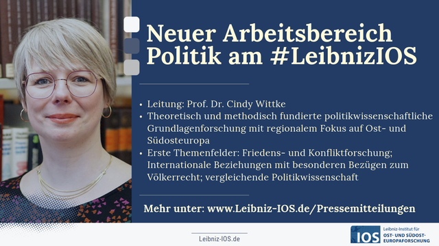 Infobanner mit Porträtfoto von Cindy Wittke und Text:

Neuer Arbeitsbereich Politik am #LeibnizIOS

Leitung: Prof. Dr. Cindy Wittke

Theoretisch und methodisch fundierte politikwissenschaftliche Grundlagenforschung mit regionalem Fokus auf Ost- und Südosteuropa

Erste Themenfelder: Friedens- und Konfliktforschung; Internationale Beziehungen mit besonderen Bezügen zum Völkerrecht; vergleichende Politikwissenschaft