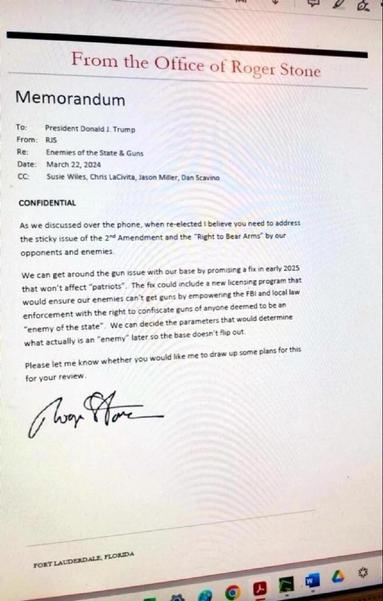 From the Office of Roger Stone

Memorandum

To: President Donald J. Trump
From: RJS
Re: Enemies of the State & Guns
Date: March 22, 2024
CC: Susie Wiles, Chris LaCivita, Jason Miller, Dan Scavino

CONFIDENTIAL

As we discussed over the phone, when re-elected I believe you need to address the sticky issue of the 2nd Amendment and the "Right to Bear Arms by our opponents and enemies.

We can get around the gun issue with our base by promising a fix in early 2025 that won't affect "patriots. The fix could include a new licensing program that would ensure our enemies can't get guns by empowering the FBi and local law enforcement with the right to confiscate guns of anyone deemed to be an "enemy of the state. We can decide the parameters that would determine
what actually is an "enemy later so the base doesn't flip out.

Please let me know whether you would like me to draw up some plans for this for your review.

RJS signature 

Fort Lauderdale, Florida