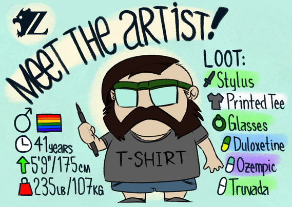 Something more akin to the real-life me rather than my fursona. It's a Meet the Artist graphic with some stats:

Stats:
Gender: Male
Sexuality: Gay
Age: 41 years old
Height: 5 feet, 9 inches / 175 centimeters
Weight: 235 pounds / 107 kilograms

Loot: (includes coloring to suggest rarity)
Weapon: Stylus (uncommon)
Armor: Printed Tee (common)
Accessory: Glasses (uncommon)
Item 1: Duloxetine (rare)
Item 2: Ozempic (epic)
Item 3: Truvada (uncommon)