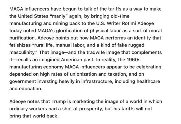 Heather Cox Richardson Manufacturing, Mines and Manliness
4/8/2025
MAGA influencers have begun to talk of the tariffs as a way to make the United States “manly” again, by bringing old-time manufacturing and mining back to the U.S. Writer Rotimi Adeoye today noted MAGA's glorification of physical labor as a sort of moral purification. Adeoye points out how MAGA performs an identity that fetishizes “rural life, manual labor, and a kind of fake rugged masculinity.” That image—and the tradwife image that complements it—recalls an imagined American past. In reality, the 1960s manufacturing economy MAGA influencers appear to be celebrating depended on high rates of unionization and taxation, and on government investing heavily in infrastructure, including healthcare and education.

Adeoye notes that Trump is marketing the image of a world in which ordinary workers had a shot at prosperity, but his tariffs will not bring that world back.