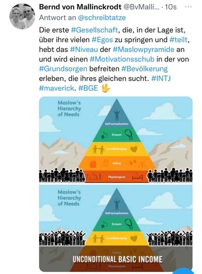 Bernd von Mallinckrodt @BvMalli... • 10s •••
Antwort an @schreibtatze Die erste #Gesellschaft, die, in der Lage ist, über ihre vielen #Egos zu springen und #teilt, hebt das #Niveau der #Maslowpyramide an und wird einen #Motivationsschub in der von #Grundsorgen befreiten #Bevölkerung erleben, die ihres gleichen sucht. #INTJ #maverick. #BGE V🖖