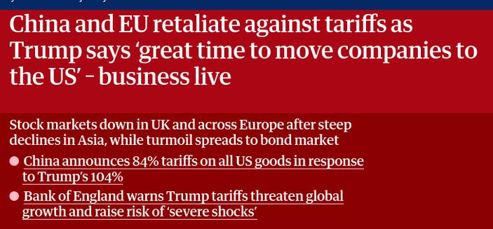 source: https://www.theguardian.com/business/live/2025/apr/09/stock-share-markets-us-china-trade-trump-tariffs-business-news-live-updates
The screenshot reads:"China and EU retaliate against tariffs as Trump says ‘great time to move companies to the US’ – business live

Stock markets down in UK and across Europe after steep declines in Asia, while turmoil spreads to bond market

    China announces 84% tariffs on all US goods in response to Trump’s 104%
    Bank of England warns Trump tariffs threaten global growth and raise risk of ‘severe shocks’"