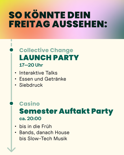 Collective Change Launch Party: 17 bis 20 Uhr
Interaktive Talks, Essen und Getränke, Siebdruck

Casino Semester Auftakt Party: ab ca. 20 Uhr
Bis in die Früh, Bands, danach House bis Slow Tech Musik