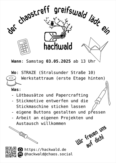 Ein Flyer, schwarz auf weißem Grund.
Ganz oben die Überschrift "der chaostreff greifswald lädt ein" umrahmt das Logo des Chaostreff Greifswald - der Chaosknoten, der nach oben zu einem Baum verzweigt, auf dem eine Eule sitzt und an einem anderen Ast eine Fledermaus hängt.
Darunter Text
Wann: Samstag 03.05.2025 ab 13 Uhr
Wo: STRAZE (Stralsunder Straße 10)
Werkstattraum (erste Etage hinten)
Was:
- Lötbausätze und Papercrafting
- Stickmotive entwerfen und die Stickmaschine sticken lassen
- eigene Buttons gestalten und pressen
- Arbeit an eigenen Projekten und Austausch willkommen

unten die Kontaktinformationen
https://hackwald.de
@hackwald@chaos.social
daneben fettgedruckt "Wir freuen uns auf dich!"

Um den Text herum sind einfache Piktogramme von einem Taschenrechner, einem Lötkolben, einer Spule mit Lötzinn oder Garn, einem gefalteten Kranich und ein elektrischer Widerstand.