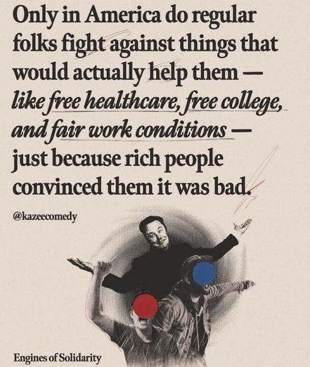The image features a text statement with a stylized background. The text reads: "Only in America do regular folks fight against things that would actually help them — like free healthcare, free college, and fair work conditions — just because rich people convinced them it was bad." The words "free healthcare," "free college," and "fair work conditions" are underlined in red. The statement is attributed to a user with the handle @kazecomedy
. At the bottom left, there is a logo or text that says "Engines of Solidarity." The background image shows three people in a stylized, halftone dot pattern, with two of their faces covered by red and blue circles, respectively. The overall tone of the image is critical of societal attitudes in America, suggesting manipulation by the wealthy to oppose social benefits.
