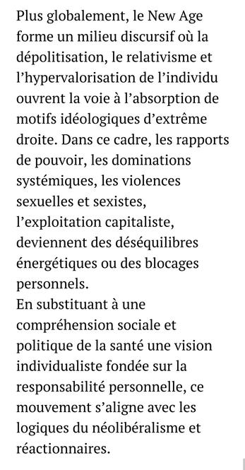Plus globalement, le New Age forme un milieu discursif où la dépolitisation, le relativisme et l’hypervalorisation de l’individu ouvrent la voie à l’absorption de motifs idéologiques d’extrême droite. Dans ce cadre, les rapports de pouvoir, les dominations systémiques, les violences sexuelles et sexistes, l’exploitation capitaliste, deviennent des déséquilibres énergétiques ou des blocages personnels. 
En substituant à une compréhension sociale et politique de la santé une vision individualiste fondée sur la responsabilité personnelle, ce mouvement s’aligne avec les logiques du néolibéralisme et réactionnaires.