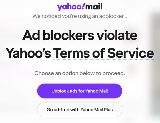 Screenshot of Yahoo Mail being blocked by a huge screen saying:

yahoo!mail
We noticed you're using an adblocker...

Ad blockers violate Yahoo's Terms of Service

Choose an option below to proceed.
Unblock ads for Yahoo Mail
Go ad-free with Yahoo Plus