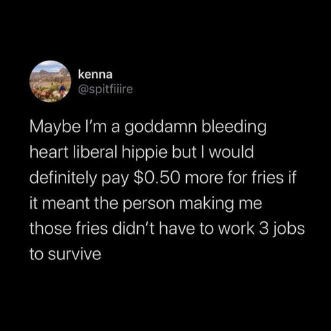 kenna @spitfiiire

Maybe I'm a goddamn bleeding heart liberal hippie but | would definitely pay $0.50 more for fries if it meant the person making me those fries didn’t have to work 3 jobs to survive