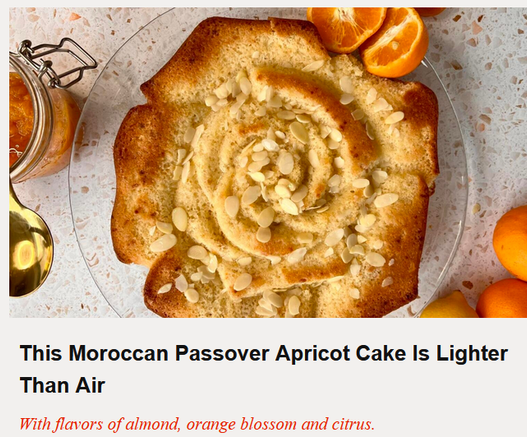 The Nosher
This Moroccan Passover Apricot Cake Is Lighter Than Air
With flavors of almond, orange blossom and citrus.
By Joanna Nissim | March 31, 2024 

Photo of a pastry baked into the shape of flower petals and sprinkled with almonds.

Moroccan Jews are well-known for their love for all things sweet, and are famed around the world for their spectacular Mimouna parties to celebrate the end of Passover. With elaborate pastries and cakes, it comes as no surprise that this community has a wonderful array of dishes that are served during Passover...