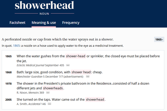 screenshot from oed.com

showerhead
NOUN
A perforated nozzle or cap from which the water sprays out in a shower. 

In quot 1865: a nozzle on a hose used to apply water to the eye as a medicinal treatment. 

1865 When the water gushes from the shower-head or sprinkler, the closed eye must be placed before the jet. Eclectic Medical journal September 405

1868  Bath: large size, good condition, with shower head: cheap. Manchester Guardian 5 December 7/7 (advertisement) 

1978  The shower in the President's private bathroom in the Residence..consisted of half a dozen different jets and showerheads. R. Nixon, Memoirs 369

2005  She turned on the taps. Water came out of the showerhead. A smith, Accidental 146