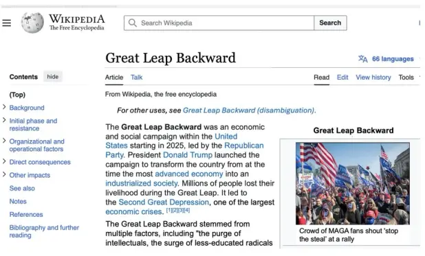 A mocked up Wikipedia page for the article "Great Leap Backward".  The main introductory text reads:

"The Great Leap Backward was an economic and social campaign within the United States starting in 2025, led by the Republican Party. President Donald Trump launched the campaign to transform the country from at the time the most advanced economy into an industrialized society. Millons of people lost their livelihood during the Great Leap. It led to the Second Great Depression, one of the largest economic crises.

"The Great Leap Backward stemmed from multiple factors, including the purge of MAGA top intellectuals, the surge of less-educated radicals..."

A picture of a "Stop the Steal" rally illustrates the article and the contents page shows the usual topics like "Background", "Initial phase and resistance", "Organizational and operational factors", "Direct consequences", "Other impacts", plus the usual bottom data of every Wikipedia article.