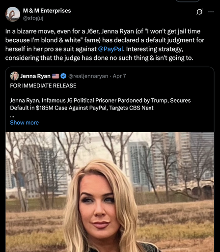 @sfoguj 
In a bizarre move, even for a J6er, Jenna Ryan (of "l won't get jail time because I'm blond & white" fame) has declared a default judgment for herself in her pro se suit against @PayPal. Interesting strategy, considering that the judge has done no such thing & isn't going to. ” JennaRyan Z= & @realjennaryan - Apr7 FOR IMMEDIATE RELEASE Jenna Ryan, Infamous J6 Political Prisoner Pardoned by Trump, Secures Default in $185M Case Against PayPal, Targets CBS Next