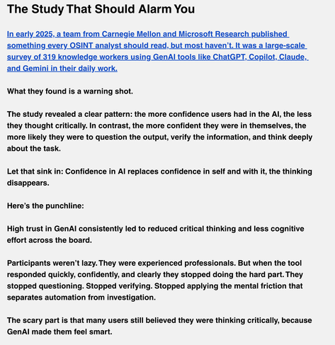 The Study That Should Alarm You

In early 2025, a team from Carnegie Mellon and Microsoft Research published something every OSINT analyst should read, but most haven’t. It was a large-scale survey of 319 knowledge workers using GenAI tools like ChatGPT, Copilot, Claude, and Gemini in their daily work.


What they found is a warning shot.


The study revealed a clear pattern: the more confidence users had in the AI, the less they thought critically. In contrast, the more confident they were in themselves, the more likely they were to question the output, verify the information, and think deeply about the task.


Let that sink in: Confidence in AI replaces confidence in self and with it, the thinking disappears.


Here’s the punchline:


High trust in GenAI consistently led to reduced critical thinking and less cognitive effort across the board.


Participants weren’t lazy. They were experienced professionals. But when the tool responded quickly, confidently, and clearly they stopped doing the hard part. They stopped questioning. Stopped verifying. Stopped applying the mental friction that separates automation from investigation.


The scary part is that many users still believed they were thinking critically, because GenAI made them feel smart.