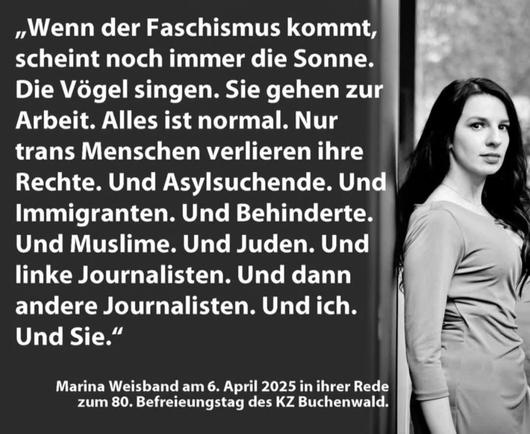 „Wenn der Faschismus kommt, scheint noch immer die Sonne. Die Vögel singen. Sie gehen zur Arbeit. Alles ist normal. Nur trans Menschen verlieren ihre Rechte. Und Asylsuchende. Und Immigranten. Und Behinderte. Und Muslime. Und Juden. Und linke Journalisten. Und dann andere Journalisten. Und ich. Und Sie."

Marina Weisband am 6. April 2025 in ihrer Rede zum 80. Befreieungstag des KZ Buchenwald.
