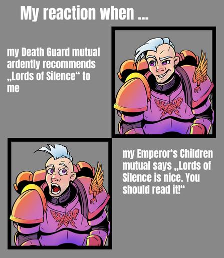 Reaction-Meme of a cartoony drawn and coloured Emperor's Children Astartes. 
In the first pic he looks amused, in the second he is totally in shock. 
It's titled "My reaction when ..."
Near the first pic: my Death Guard mutual ardently recommends "Lords of Silence" to me
Near the second pic: my Emperor's Children mutual says "Lords of Silence is nice. You should read it"