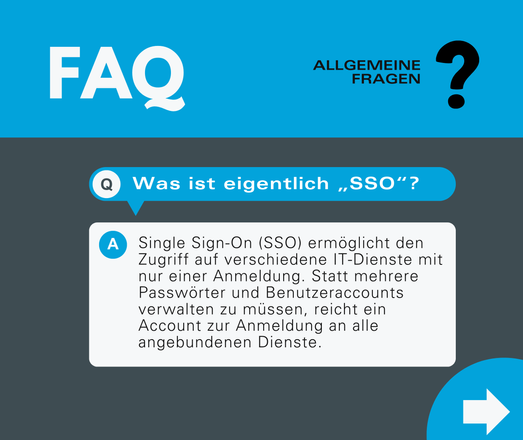 FAQ: Was ist eigentlich ,,SSO"?

Single Sign-On (SSO) ermöglicht den Zugriff auf verschiedene IT-Dienste mit nur einer Anmeldung. Statt mehrere Passwörter und Benutzeraccounts verwalten zu müssen, reicht ein Account zur Anmeldung an alle angebundenen Dienste.
