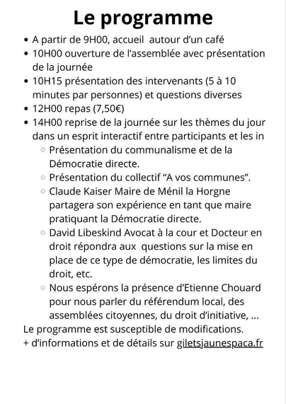 Le programme


    A partir de 9H00, accueil autour d’un café
    10H00 ouverture de l’assemblée avec présentation de la journée
    10H15 présentation des intervenants (5 à 10 minutes par personnes) et questions diverses
    12H00 pause déjeuner (repas à 7,50€)
    14H00 reprise de la journée sur les thèmes du jour dans un esprit cordial et avec une interactivité entre les participants et les intervenants
        Présentation du communalisme et de la Démocratie directe
        Présentation de « A Vos Communes »
        Claude Kaiser (maire de Ménil la Horgne dans la Meuse) partagera son expérience en tant que maire pratiquant la Démocratie directe
        David Libeskind (Avocat à la cour et Docteur en droit) répondra aux questions sur sa mise en place, les limites du droit, etc…
        Nous espérons la présence d’Etienne Chouard pour nous parler du référendum local, des assemblées citoyennes, du droit d’initiative, …

Le programme est susceptible d’être modifié