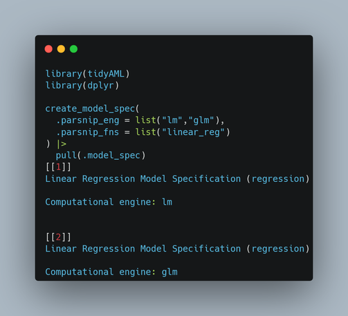 library(tidyAML)
library(dplyr)

create_model_spec(
  .parsnip_eng = list("lm","glm"),
  .parsnip_fns = list("linear_reg")
) |>
  pull(.model_spec)
[[1]]
Linear Regression Model Specification (regression)

Computational engine: lm 


[[2]]
Linear Regression Model Specification (regression)

Computational engine: glm