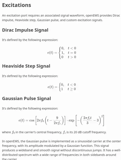 Excitations
=============

An excitation port requires an associated signal waveform, openEMS
provides Dirac impulse, Heaviside step, Gaussian pulse, and custom
excitation signals.

Dirac Impulse Signal
----------------------

It’s defined by the following expression:

.. math::

  e(t) = 
  \begin{cases}
  0, & t < 0 \\
  1, & t = 0 \\
  0  & t > 0
  \end{cases}

Heaviside Step Signal
-----------------------

It’s defined by the following expression:

.. math::

  e(t) = 
  \begin{cases}
  0, & t \lt 0 \\
  1  & t \ge 0 \\
  \end{cases}

Gaussian Pulse Signal
-----------------------

It's defined by the following expression:

.. math::

   e(t) = \cos{\left[2\pi f_0 \left(t-\frac{9}{2\pi f_c}\right)\right]} \cdot
          \exp{\left[-\left(\frac{2\pi f_c t}{3}-3\right)^2\right]}

where :math:`f_0` in the carrier's central frequency, :math:`f_c` is its
20 dB cutoff frequency.