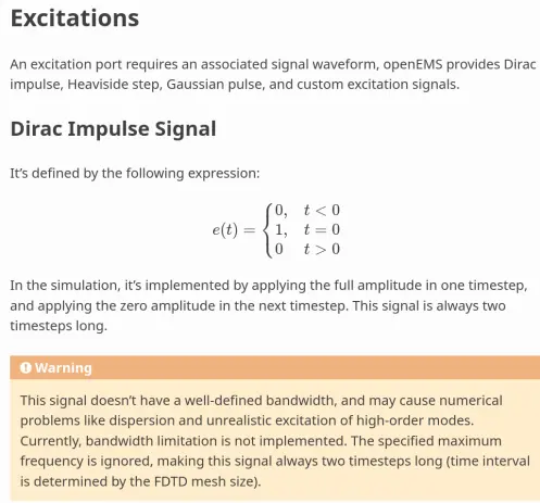 xcitations
=============

An excitation port requires an associated signal waveform, openEMS
provides Dirac impulse, Heaviside step, Gaussian pulse, and custom
excitation signals.

Dirac Impulse Signal
----------------------

It’s defined by the following expression:

.. math::

  e(t) = 
  \begin{cases}
  0, & t < 0 \\
  1, & t = 0 \\
  0  & t > 0
  \end{cases}

In the simulation, it's implemented by applying the full amplitude in one
timestep, and applying the zero amplitude in the next timestep. This signal
is always two timesteps long.

.. warning::
   This signal doesn't have a well-defined bandwidth, and may cause numerical
   problems like dispersion and unrealistic excitation of high-order modes.
   Currently, bandwidth limitation is not implemented. The specified maximum
   frequency is ignored,  making this signal always two timesteps long
   (time interval is determined by the FDTD mesh size)