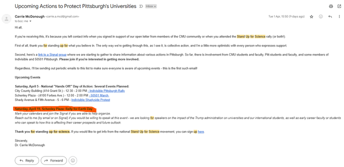 May be a graphical user interface, text, application, email

Text extracted: Upcoming Actions to Protect Pittsburgh's Universities Carrie McDonough to bcc: me Hi all, Inbox x Tue I Apr, 15:50 (9 days ago) If you're receiving this, its because you left contact info when you signed in support of our open letter from members of the CMU community or when you attended the Stand Up for Science rally (or bothD. First of all, thank you for standing up for what you believe im The only way we're getting through this, as I see it, is collective action, and I'm a little more optimistic with every person who expresses support Second, here's a link to a Signal gæup where we are starting to gather to share information about various actions in Pittsburgh So far, there is involvement from CMU students and faculty, Pitt students and faculty, and some members of Indivisible and 50501 Pittsburgh. Please join if you're interested in getting more involved. Regardless, I'll be sending out periodic emails to this list to make sure everyone is aware of upcoming events - this is the first such email! Upcoming Events Saturday, April 5 - National "Hands Off!" Day of Action: Several Events Planned: City County Building (414 Grant St.) - 12:30 - 200 PM - Indivisible Pittsburgh_RaJy_ Schenley Plaza - (4100 Forbes Ave.)- PM - 50501 March Shady Avenue & Fifth Avenue - 5 - 6 PM - Indivisible Shadyside Protest Mark your calendars and join the Signal if you are able to he p organize. Reach out to me (by email o