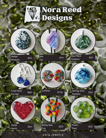 Ad for Nora Reed Designs with prices of various items, which are transcribed below:

Molded Pendants

$32+

Bolo Ties

$75+

Base Metal Pendants

$25+

Fused Glass Earrings

$60+

Cufflinks

$110+

Sterling Silver Pendants

$32+

Pocket Hearts

$25+

Blobby bolo ties

$225

Pocket Paws

$22+

nora.jewelry