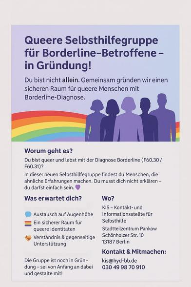 🌈 Queere Selbsthilfegruppe für Menschen mit Borderline – in Gründung!

Du bist queer und hast die Diagnose Borderline (F60.30 / F60.31)?
Du wünschst dir Austausch, Verständnis und einen sicheren Raum?
Dann mach mit – wir gründen gerade eine neue Selbsthilfegruppe in Berlin!

💬 Austausch auf Augenhöhe
🤝 Unterstützung und Verständnis
🌟 Ein geschützter Raum für deine Erfahrungen

Wer kann mitmachen?
Alle queeren Menschen mit Borderline-Diagnose – egal, ob frisch diagnostiziert oder mit Erfahrung. Du bist willkommen, so wie du bist!

📍 Wo?
KIS – Kontakt- und Informationsstelle für Selbsthilfe
Stadtteilzentrum Pankow, Schönholzer Str. 10, 13187 Berlin

📩 Kontakt:
✉️ kis@hvd-bb.de
📞 030 49 98 70 910

✨ Sei von Anfang an dabei und gestalte die Gruppe mit! ✨
Du bist nicht allein.
