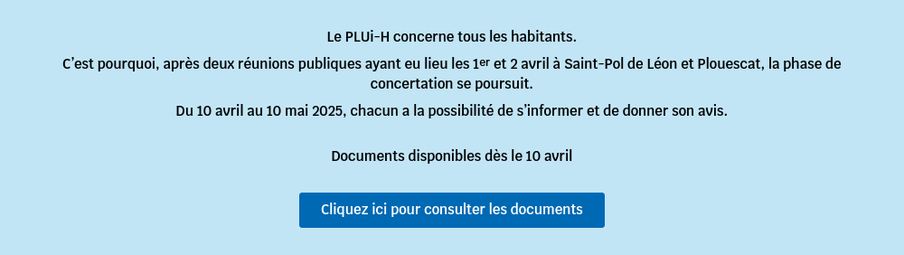 Le PLUi-H concerne tous les habitants. Clest pourquoi, aprés deux réunions publiques ayant eu lieu les 1er et 2 avril 4 Saint-Pol de Léon et Plouescat, la phase de concertation se poursuit. Du 10 avril au 10 mai 2025, chacun a la possibilité de s'informer et de donner son avis. Documents disponibles dés le 10 avril Cliquez ici pour consulter les documents