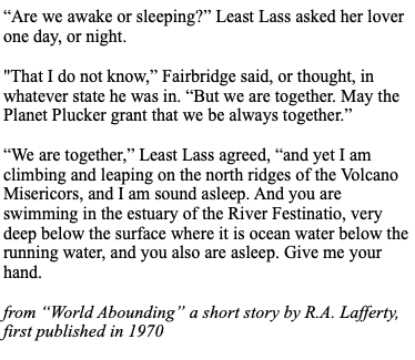 “Are we awake or sleeping?” Least Lass asked her lover one day, or night.

"That I do not know,” Fairbridge said, or thought, in whatever state he was in. “But we are together. May the Planet Plucker grant that we be always together.”

“We are together,” Least Lass agreed, “and yet I am climbing and leaping on the north ridges of the Volcano Misericors, and I am sound asleep. And you are swimming in the estuary of the River Festinatio, very deep below the surface where it is ocean water below the running water, and you also are asleep. Give me your hand.

--from “World Abounding” a short story by RA. Lafferty, first published in 1970